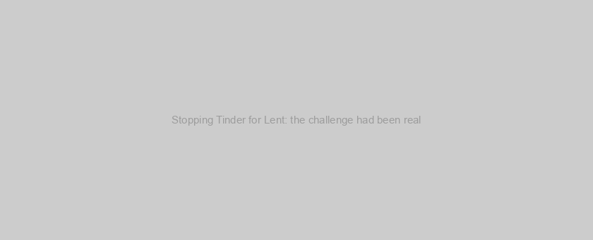 Stopping Tinder for Lent: the challenge had been real